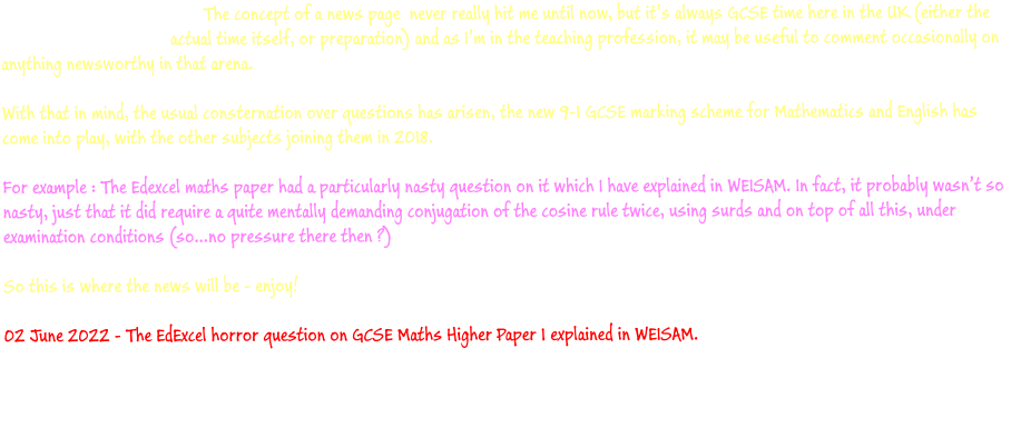 The concept of a news page  never really hit me until now, but it’s always GCSE time here in the UK (either the actual time itself, or preparation) and as I’m in the teaching profession, it may be useful to comment occasionally on anything newsworthy in that arena.  With that in mind, the usual consternation over questions has arisen, the new 9-1 GCSE marking scheme for Mathematics and English has come into play, with the other subjects joining them in 2018.For example : The Edexcel maths paper had a particularly nasty question on it which I have explained in WEISAM. In fact, it probably wasn’t so nasty, just that it did require a quite mentally demanding conjugation of the cosine rule twice, using surds and on top of all this, under examination conditions (so…no pressure there then ?)  So this is where the news will be - enjoy!  02 June 2022 - The EdExcel horror question on GCSE Maths Higher Paper 1 explained in WEISAM.